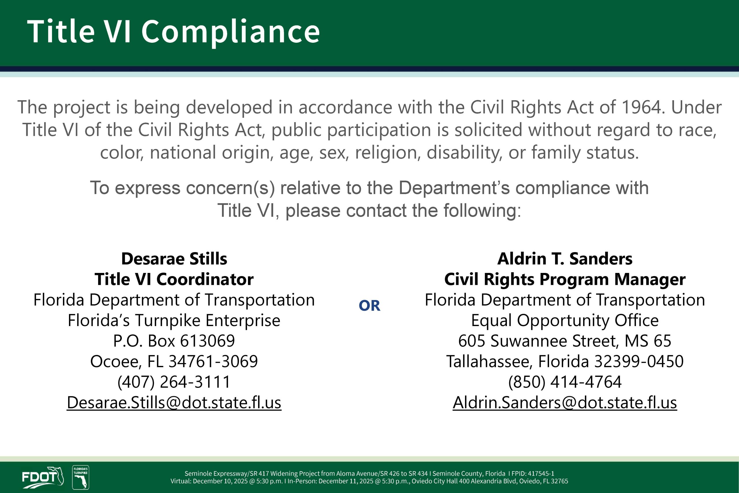 Title VI Compliance, The project is being developed in accordance with the Civil Rights Act of 1964. Under Title VI of the Civil Rights Act, public participation is solicited without regard to race, color, national origin, age, sex, religion, disability, or family status. To express soncerns relative to the Department's compliance with Title VI, please contact the following: Desarae Stills - Tittle VI Coordinator-Florida Department of Transportation-Florida's Turnpike Enterprise. Mail: P.O.Box 613069, Ocoee, FL 34761-3069. PH: 407-264-3111. Email:Desarae.Stills@dot.state.fl.us